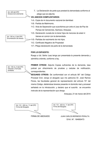 7. La Declaración de parte que prestará la demandada conforme al
pliego que se adjunta.
VIII. ANEXOS COMPLENTARIOS:
1-A.- Copia de mi documento nacional de identidad.
1-B.- Partida de Matrimonio.
1-C.- Acta de Separación que suscribimos por ante el Juez de Paz de
Pampa de Camarones, Sachaca, Arequipa.
1-D.- Declaración Jurada de no tener hijos de menores de edad ni
bienes en común con la demandada.
1-D.- Partidas de nacimiento de mis hijos.
1-E.- Certificado Negativo de Propiedad
1-F.- Pliego declaración de parte de la demandada
POR LO EXPUESTO:
Ruego a Ud. Señor Juez tenga por presentada la presente demanda y
admitirla a trámite, conforme a ley.
PRIMER OTROSI: Adjunto Copias suficientes de la demanda, tasa
judicial por ofrecimiento de pruebas y cedulas de notificación,
correspondientes.
SEGUNDO OTROSI: De conformidad con el artículo 80° del Código
Procesal Civil, otorgo al abogado que me patrocina Dr. José Ramos
Flores, las facultades general de representación del artículo 74° del
mismo Código, debiéndose tenerse presente mi domicilio real y procesal
señalado en la introducción, y declaro que el suscrito se encuentra
instruido de la representación que otorga.
Arequipa, 21 de marzo del 2014
FIRMA DE ABOGADO JUAN CARLOS BERNEDO PERALTA
D.N.I. N°. 184900473
Art. 131; 424 inc. 11 del CPC
Firma del Abogado
Art. 425 del CPC
Anexos de la demanda
Art. 130 inc. 6 del CPC
Enumeración de anexos
Art. 130 inc. 9 del CPC
Otrosíes o formulas
similares
Art. 131; 424 inc. 11 del CPC
Firma del Abogado
 