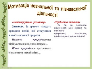 «Інтелектуальна розминка»
Завдання. За зразком наведіть
приклади подій, які стосуються
живої та неживої природи.
Нежива природа:сонце
підіймається вище над Землею;...
Жива природа:на проталинах
з’являються перші квіти;...
«Проблемне питання»
Як би ви пояснили
відмінності між живою та
неживою
природою, наприклад
прибульцям з інших планет?
 