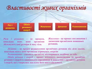 Живлення – це процес поглинання і
засвоєння організмом поживних
речовин.
Ріст і розвиток – це процеси,
внаслідок яких живі організми
збільшують свої розміри й масу тіла.
Дихання – це процес розщеплення органічних речовин під дією кисню,
внаслідок якого живі організми отримують енергію
Розмноження – здатність організму відтворювати подібних до себе.
Обмін речовин і енергії – процес неповного надходження до організму
речовин і енергії із зовнішнього середовища й виведення з організму речовин
і енергії, які утворились наслідок його життєдіяльності.
Ріст і
розвиток
Живлення
Обмін
речовин і
енергії
Дихання Розмноження
 