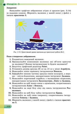 112
Роздiл 3
Завдання:
Намалюйте графічне зображення згідно зі зразком (рис. 3.14)
за наданим планом. Збережіть малюнок у вашій папці у файлі з
іменем практична 3.
Рис. 3.14. Орієнтовний зразок малюнка до практичної роботи № 3
План створення зображення:
1.	Роздивіться наведений малюнок.
2.	Проаналізуйте композицію малюнка: які об’єкти присутні
на малюнку? Якими інструментами їх будете малювати?
3.	Запустіть графічний редактор Paint.
4.	Установіть розмір аркуша 25 см на 15 см у вікні Атрибути.
5.	Намалюйте лінію горизонту інструментом Пензель.
6.	Зафарбуйте нижню частину аркуша синім кольором, а верх­
ню – світло-блакитним, використавши інструмент Заливка.
7.	Намалюйте коричневий корабель з малиновими вітрилами,
використавши інструменти Багатокутник, Лінія та Заливка.
8.	Намалюйте на небі жовте сонце з промінням, скориставшись
інструментами Еліпс і Пензель.
9.	Намалюйте на морі білу піну від хвиль інструментом Роз­
пилювач.
10.	Намалюйте на небі білу чайку інструментом Крива.
11.	Намалюйте на небі синю хмаринку, скориставшись інстру­
мен­том Олівець і Заливка.
12.	Збережіть малюнок у вашій папці у файлі з іменем практич-
на 3.
 
