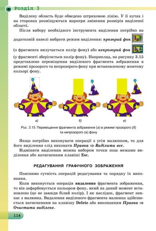 114
Роздiл 3
Виділену область буде обведено штриховою лінію. У її кутах і
на сторонах розміщуються маркери змінення розмірів виділеної
області.
Після вибору необхідного інструмента виділення потрібно на
додатковій панелі вибрати режим виділення: прозорий фон
(з фрагмента вилучається колір фону) або непрозорий фон
(у фрагменті зберігається колір фону). Наприклад, на рисунку 3.15
представлено переміщення виділеного фрагмента зображення в
режимі прозорого та непрозорого фону при встановленому жовтому
кольорі фону.
	 а)	 б)	 в)
Рис. 3.15. Переміщення фрагмента зображення (а) в режимі прозорого (б)
та непрозорого (в) фону
Якщо потрібно виконувати операції з усім малюнком, то для
його виділення слід виконати Правка ⇒ Виділити все.
Відмінити виділення можна вибором точки поза межами ви­
ділення або натисненням клавіші Esc.
РЕДАГУВАННЯ ГРАФІЧНОГО ЗОБРАЖЕННЯ
Пояснимо сутність операцій редагування та порядку їх вико-
нання.
Коли виконується операція видалення фрагмента зображення,
то він зафарбовується кольором фону, який на даний момент вста­
нов­лено (це не завжди білий колір). І як наслідок, фрагмент зни-
кає з малюнка. Видалення виділеного фрагмента малюнка здійсню­
ється натисненням на клавішу Delete або виконанням Правка ⇒
Очистити виділене.
 