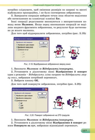117
ГРАФІЧНИЙ РЕДАКТОР PAINT
потрібно слідкувати, щоб змінення розмірів по ширині та висоті
відбувалися пропорційно, і не було спотворення зображення.
3. Завершити операцію вибором точки поза областю виділення
або натисканням на клавіатурі клавіші Esc.
Інші операції редагування виконуються з використанням ко-
манд меню Малюнок. Якщо перед виконанням операцій не виді-
лено жодного фрагмента зображення, то результат буде застосова-
но до всього малюнка.
Для того щоб віддзеркалити зображення, потрібно (рис. 3.19):
Рис. 3.19. Відображення зображення зверху вниз
1.	Виконати Малюнок ⇒ Відобразити/повернути.
2.	Установити в діалоговому вікні Відображення й поворот
один з режимів – Відобразити зліва направо чи Відобразити звер­
ху вниз, вибравши потрібний перемикач.
3.	Вибрати кнопку ОК.
Для того щоб повернути зображення, потрібно (рис. 3.20):
Рис. 3.20. Поворот зображення на 270 градусів
1.	Виконати Малюнок ⇒ Відобразити/повернути.
2.	Установити в діалоговому вікні Відображення й поворот ре-
жим Повернути на кут, вибравши відповідний перемикач.
 
