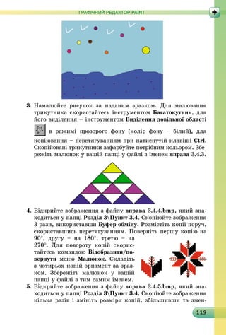 119
ГРАФІЧНИЙ РЕДАКТОР PAINT
3.	Намалюйте рисунок за наданим зразком. Для малювання
трикутника скористайтесь інструментом Багатокутник, для
його виділення – інструментом Виділення довільної області
в режимі прозорого фону (колір фону  – білий), для
­копіювання – перетягуванням при натиснутій клавіші Ctrl.
Скопійовані трикутники зафарбуйте потрібним кольором. Збе-
режіть малюнок у вашій папці у файлі з іменем вправа 3.4.3.
4.	Відкрийте зображення з файлу вправа 3.4.4.bmp, який зна-
ходиться у папці Розділ 3Пункт 3.4. Скопіюйте зо­браження
3 рази, використавши Буфер обміну. Розмістіть копії поруч,
скориставшись перетягуванням. Поверніть першу копію на
90°, другу  – на 180°, третю  – на
270°. Для повороту копій скорис-
тайтесь командою Відобразити/по-
вернути меню Малюнок. Складіть
з чотирьох копій орнамент за зраз-
ком. Збережіть малюнок у вашій
папці у файлі з тим самим іменем.
5. Відкрийте зображення з файлу вправа 3.4.5.bmp, який зна-
ходиться у папці Розділ 3Пункт 3.4. Скопіюйте зображення
кілька разів і змініть розміри копій, збільшивши та змен-
 