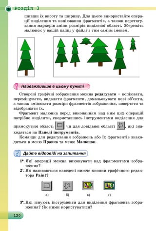 120
Роздiл 3
шивши їх висоту та ширину. Для цього використайте опера-
ції виділення та копіювання фрагментів, а також перетягу-
вання маркерів зміни розмірів виділеної області. Збережіть
малюнок у вашій папці у файлі з тим самим іменем.
Найважливіше в цьому пункті
Створені графічні зображення можна редагувати – копіювати,
переміщувати, видаляти фрагменти, домальовувати нові об’єкти,
а також змінювати розміри фрагментів зображення, повертати та
відображати їх.
Фрагмент малюнка перед виконанням над ним цих операцій
потрібно виділити, скориставшись інструментами виділення для
прямокутної області чи для довільної області , які зна-
ходяться на Панелі інструментів.
Команди для редагування зображень або їх фрагментів зна­хо­
дяться в меню Правка та меню Малюнок.
Дайте відповіді на запитання
1 .	Які операції можна виконувати над фрагментами зобра-
ження?
2 .	Як називаються наведені нижче кнопки графічного ре­дак­
тора Paint?
а) б) в) г)
3 .	Які існують інструменти для виділення фрагмента зобра-
ження? Як ними користуватися?
 