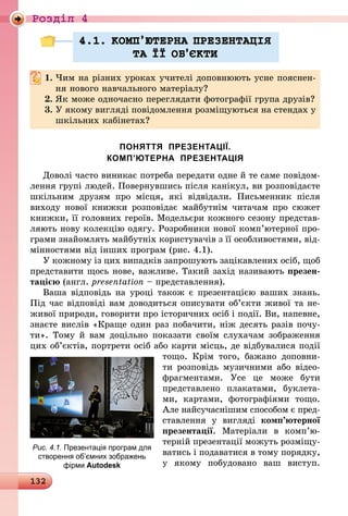 132
Роздiл 4
4.1. КОМП’ЮТЕРНА ПРЕЗЕНТАЦIЯ
ТА ¯¯ ОБ’ªКТИ
1.	Чим на різних уроках учителі доповнюють усне пояснен-
ня нового навчального матеріалу?
2.	Як може одночасно переглядати фотографії група друзів?
3.	У якому вигляді повідомлення розміщуються на стендах у
шкільних кабінетах?
ПОНЯТТЯ ПРЕЗЕНТАЦІЇ.
КОМП’ЮТЕРНА ПРЕЗЕНТАЦІЯ
Доволі часто виникає потреба передати одне й те саме повідом­
лення групі людей. Повернувшись після канікул, ви розповідаєте
шкільним друзям про місця, які відвідали. Письменник після
­виходу нової книжки розповідає майбутнім читачам про сюжет
книжки, її головних героїв. Модельєри кожного сезону представ-
ляють нову колекцію одягу. Розробники нової комп’ютерної про-
грами знайомлять майбутніх користувачів з її особливостями, від-
мінностями від інших програм (рис. 4.1).
У кожному із цих випадків запрошують зацікавлених осіб, щоб
представити щось нове, важливе. Такий захід називають презен-
тацією (англ. presentation – представлення).
Ваша відповідь на уроці також є презентацією ваших знань.
Під час відповіді вам доводиться описувати об’єкти живої та не-
живої природи, говорити про історичних осіб і події. Ви, напевне,
знаєте вислів «Краще один раз побачити, ніж десять разів почу-
ти». Тому й вам доцільно показати своїм слухачам зображення
цих об’єктів, портрети осіб або карти місць, де відбувалися події
тощо. Крім того, бажано доповни-
ти  розповідь музичними або відео­
фраг­ментами. Усе це може бути
представлено плакатами, буклета-
ми, картами, фотографіями тощо.
Але найсучаснішим способом є пред-
ставлення у вигляді ком­п’ю­тер­ної
презентації. Матеріали в ком­п’ю­
тер­ній презентації можуть розміщу-
ватись і подаватися в тому порядку,
у якому побудовано ваш виступ.
Рис. 4.1. Презентація програм для
створення об’ємних зображень
фірми Autodesk
 