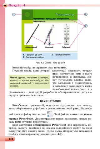 134
Роздiл 4
1.	 Графічні об’єкти	 3.	 Текстові об’єкти
2.	 Заголовок слайда
2
1
3
1
Рис. 4.3. Слайд і його об’єкти
Кожний слайд, як правило, має заголовок.
Перший слайд комп’ютерної презентації називають титуль-
ним, найчастіше саме з нього
починається її перегляд. Ма-
кет титульного слайда вклю-
чає заголовок і підзаголовок.
У заголовку розміщують назву
комп’ютерної презентації, а у
підзаголовку – дані про її розробника або призначення, дату ви-
ступу з презентацією тощо.
ДЕМОНСТРАЦІЯ
Комп’ютерні презентації, остаточно підготовлені для показу,
часто зберігаються у файлах з розширенням імені ppsx. Відповід-
ний значок файлу має вигляд . Такі файли мають тип демон-
страція PowerPoint. Демонстрацією також називають процес по-
казу комп’ютерної презентації.
Щоб запустити демонстрацію PowerPoint для перегляду, по-
трібно навести вказівник на значок відповідного файлу та двічі
клацнути ліву кнопку миші. Після цього відкриється титульний
слайд у повноекранному режимі (рис. 4.4).
Макет (франц. maquette – начерк,
модель) – зразок чого-небудь, від-
творений зазвичай у зменшеному
розмірі.
 