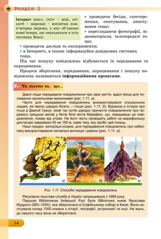 Роздiл 1
14
• проводячи бесіди, спостере-
ження, опитування, анкету-
вання тощо;
• переглядаючи фотографії, ві-
деоматеріали, телепередачі то­
що;
• проводячи досліди та експери­менти;
• в Інтернеті, в інших інформаційно-довідкових системах
тощо.
Під час пошуку повідомлень відбувається їх передавання та
опрацювання.
Процеси зберігання, передавання, опрацювання і пошуку по-
відомлень називаються інформаційними процесами.
Давні люди передавали повідомлення про своє життя, вдалі місця для по-
лювання наскельними малюнками (рис. 1.11, а).
Часто для передавання повідомлень використовували спеціальних
­людей, які вміли швидко бігати, – гінців (рис. 1.11, б). Відомою є історія про
гінця в Давній Греції, який так хотів швидко принести повідомлення про пе­
ремогу грецьких воїнів у битві біля міста Марафон, що, передавши це пові­
домлення, помер від утоми. На його честь проводять забіги на марафонську
дистанцію завдовжки 42 км 195 м, саме таку, яку пробіг цей гонець.
Наші предки, запорізькі козаки, для передавання повідомлень про небез-
пеку використовували сигнальні вогнища і дзвони (рис. 1.11, в).
Рис. 1.11. Способи передавання повідомлень
Регулярна поштова служба в Україні запрацювала з 1669 року.
Першою бібліотекою Київської Русі була бібліотека князя Ярослава
Мудрого (983–1054), яка зберігалася в Софійському соборі в Києві. Вона на-
лічувала понад 1000 книжок з історії, географії, астрономії та інші. На жаль,
до нашого часу вона не збереглася.
Чи знаєте ви, що...
а) б) в)
Інтернет (англ. inter – між, net­
work – мережа)  – всесвітня ком­
п’ю­терна мережа, у яку об’єднано
комп’ютери, що знаходяться в усіх
частинах Землі.
 