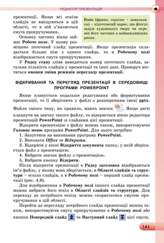 141
РЕДАКТОР ПРЕЗЕНТАЦІЙ
презентації. Якщо всі ескізи
слайдів не вміщуються в цій
області, то в ній з’являється
смуга прокручування.
Основну частину вікна зай­
має Робоче поле. У ньому роз-
міщено поточний слайд презентації. Якщо презентація скла­
дається більше ніж з одного слайда, то в Робочому полі
відображається смуга прокручування.
У Рядку стану зліва виводиться номер поточного слайда, за-
гальна кількість слайдів у презентації та інші дані. Праворуч міс-
тяться кнопки зміни режимів перегляду презентації.
ВІДКРИВАННЯ ТА ПЕРЕГЛЯД ПРЕЗЕНТАЦІЇ В СЕРЕДОВИЩІ
ПРОГРАМИ POWERPOINT
Якщо планується подальше редагування або форматування
презентації, то її зберігають у файлі з розширенням імені pptx.
Файли такого типу, як правило, мають значок . Якщо двічі
клацнути на значку такого файлу, то відкриється вікно редактора
презентацій PowerPoint зі слайдами цієї презентації.
Відкрити презентацію з файлу можна також, використовуючи
Головне меню програми PowerPoint. Для цього потрібно:
1.	Запустити на виконання програму PowerPoint.
2.	Виконати Office ⇒ Відкрити.
3.	Відкрити у вікні Відкриття документа папку, у якій зберіга-
ється файл з презентацією.
4.	Вибрати значок файлу з презентацією.
5.	Вибрати кнопку Відкрити.
Після відкриття презентації в Рядку заголовка відобразиться
ім’я файлу, у якому вона зберігається, в Області слайдів та струк-
тури – ескізи слайдів, а в Робочому полі – перший слайд презен-
тації (рис. 4.8).
Для відображення в Робочому полі іншого слайда презентації
можна вибрати його ескіз в Області слайдів та структури. Для
переходу до потрібного ескізу можна скористатися смугою про-
кручування в цій області.
Перейти до перегляду потрібного слайда презентації можна та-
кож, використовуючи смугу прокручування в Робочому полі або
кнопки Попередній слайд та Наступний слайд цієї смуги.
Ескіз (франц. esquisse – замальов-
ка) – підготовчий нарис, що фіксує
задум художнього твору чи окре-
мої його частини в найважливіших
рисах.
 