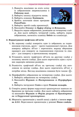 153
РЕДАКТОР ПРЕЗЕНТАЦІЙ
1.	Наведіть вказівник на ескіз кліпу
із зображенням зварю­вальника в
Робочому полі.
2.	Виберіть кнопку відкриття меню.
3.	Виберіть команду Копіювати.
4.	Зробіть поточним вікно програми
Po­werPoint.
5.	Виберіть третій слайд презентації.
6.	Виконайте Основне ⇒ Буфер обміну ⇒ Вставити.
7.	Видаліть перше зображення, розміщене на четвертому слай­
ді. Для цього виберіть четвертий слайд, виберіть пер­ше
зображення, натисніть клавішу Delete на клавіатурі.
2. Форматування графічних об’єктів
1.	На першому слайді поверніть одне із зображень за годин­
никовою стрілкою, друге – проти годинникової стрілки. Для
повороту виберіть об’єкт і перетягніть маркер обертання
праворуч для повороту за годинниковою стрілкою та ліво-
руч – для повороту в протилежному напрямі.
2.	Установіть висоту графічного об’єкта на другому слайді у
половину висоти слайда. Для цього перетягніть один з куто-
вих мар­керів змінення розмірів.
3.	Розмістіть графічний об’єкт на третьому слайді під заго­
ловком по центру слайда. Для цього перетягніть об’єкт у
потрібне місце. Вигляд вказівника повинен бути таким: .
4.	Перефарбуйте зображення на четвертому слайді. Для цього:
1.	Виберіть зображення на четвертому слайді.
2.	Виконайте Формат ⇒ Настроювання ⇒ Перефарбува­
ти.
3.	Виберіть інструмент Сепія в групі Режими кольорів.
5.	Створіть рамку форми округлений прямокутник навколо зо-
браження на третьому слайді. Для цього виберіть зображення
та виконайте Формат ⇒ Форма рисунка ⇒ Прямокутни-
ки ⇒ Округлений прямокутник.
6.	Збережіть презентацію у вашій папці у файлі з іменем впра-
ва 4.3.2. Перегляньте презентацію у режимі Показ слайдів.
 