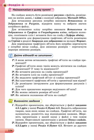 154
Роздiл 4
Найважливіше в цьому пункті
На слайдах можуть бути розміщені рисунки з файлів, розміще-
них на носіях даних, і кліпи з колекції зображень Microsoft Office.
Для вставляння рисунка потрібно виконати Вставлення ⇒
Зображення ⇒ Рисунок, відкрити папку та вибрати значок
потрібного файлу.
Для вставляння кліпу потрібно виконати Вставлення ⇒
Зображення ⇒ Графіка ⇒ Упорядкувати кліпи, вибрати ко­лек­
цію, скопіювати кліп і вставити його на слайд з Буфера обміну.
Інструменти для форматування графічних об’єктів розміщено
на Стрічці в розділі Знаряддя для зображення на вкладці Формат.
Для переміщення графічного об’єкта його потрібно перетягнути
у потрібне місце слайда. Для змінення розмірів  – перетягнути
маркери змінення розмірів.
Дайте відповіді на запитання
1 .	З якою метою вставляють графічні об’єкти на слайди пре­
зентації?
2 .	Графічні об’єкти яких типів можуть міститися на слайдах
презентації? У чому їх відмінності?
3 .	Як вставити рисунок на слайд презентації?
4 .	Як вставити кліп на слайд презентації?
5 .	Як видалити графічний об’єкт зі слайда презентації?
6 .	Які властивості графічних об’єктів у презентації вам відомі?
7 .	Де розміщено інструменти для форматування рисунків і
кліпів?
8 .	Для чого призначено маркери виділеного об’єкта?
9 .	Як можна змінити розміри об’єкта?
10 .	Як змінити положення об’єкта на слайді?
Виконайте завдання
1 .	Відкрийте презентацію, що зберігається у файлі завдання
4.3.1.pptx у папці Розділ 4Пункт 4.3. Видаліть зображення
тварин, назв яких немає на слайдах. Графічні об’єкти, що
залишаться, розмістіть над відповідними назвами. Збе­ре­
жіть презентацію у вашій папці у файлі з тим самим
іменем. Перегляньте презентацію у режимі Показ слайдів.
2 .	Відкрийте презентацію, що зберігається у файлі завдання
4.3.2.pptx у папці Розділ 4Пункт 4.3. Вставте до другого
 