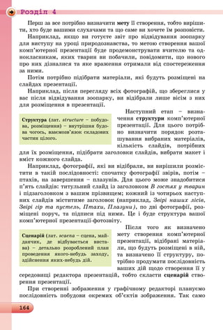 164
Роздiл 4
Перш за все потрібно визначити мету її створення, тобто виріши-
ти, хто буде вашими слухачами та що саме ви хочете їм розповісти.
Наприклад, якщо ви готуєте звіт про відвідування зоопарку
для виступу на уроці природознавства, то метою створення вашої
комп’ютерної презентації буде продемонструвати вчителю та од-
нокласникам, яких тварин ви побачили, повідомити, що нового
про них дізналися та яке враження отримали від спостереження
за ними.
Потім потрібно підібрати матеріали, які будуть розміщені на
слайдах презентації.
Наприклад, після перегляду всіх фотографій, що збереглися у
вас після відвідування зоопарку, ви відібрали лише вісім з них
для розміщення в презентації.
Наступний етап  – визна­
чення структури комп’ютерної
презентації. Для цього потріб-
но визначити порядок розта-
шування вибраних матеріалів,
кількість слайдів, потрібних
для їх розміщення, підібрати заголовки слайдів, вибрати макет і
вміст кожного слайда.
Наприклад, фотографії, які ви відібрали, ви вирішили розміс-
тити в такій послідовності: спочатку фотографії звірів, потім  –
птахів, на завершення – плазунів. Для цього може знадобитися
п’ять слайдів: титульний слайд із заголовком В гостях у тварин
і підзаголовком з вашим прізвищем; кожний із чотирьох наступ-
них слайдів міститиме заголовок (наприклад, Звірі наших лісів,
Звірі гір та пустель, Птахи, Плазуни), по дві фотографії, роз-
міщені поруч, та підписи під ними. Це і буде структура вашої
комп’ютерної презентації-фотозвіту.
Після того як визначено
мету створення комп’ютерної
презентації, відібрані матеріа-
ли, що будуть розміщені в ній,
та визначено її структуру, по-
трібно продумати послідовність
ваших дій щодо створення її у
середовищі редактора презентацій, тобто скласти сценарій ство-
рення презентації.
При створенні зображення у графічному редакторі плануємо
послідовність побудови окремих об’єктів зображення. Так само
Структура (лат. struc­tu­re – побудо-
ва, роз­міщен­­ня) – внутрішня будо-
ва чогось, вза­ємо­зв’язок скла­дових
частин цілого.
Сценарій (лат. scaena – сцена, май-
данчик, де відбувається виста-
ва)  – детально розроблений план
про­ведення якого-небудь заходу,
здійс­нення яких-небудь дій.
 