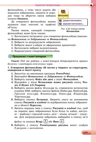 169
РЕДАКТОР ПРЕЗЕНТАЦІЙ
фотоальбому, у тому числі додати або
видалити зображення, змінити їх поря-
док тощо та зберегти зміни вибором
кнопки Оновити.
До створеного фотоальбому можна
додавати інші текстові та графічні
об’єкти.
Таким чином, сценарій створення
фотоальбому може бути таким:
1. Застосувати інструмент для створення фотоальбому (викона-
ти Вставлення ⇒ Зображення ⇒ Фотоальбом).
2. Вибрати та впорядкувати зображення.
3. Вибрати макет слайдів та оформлення презентації.
4. Застосувати вибрані налаштування.
5. Відредагувати створений фотоальбом.
Працюємо з комп’ютером
Увага! Під час роботи з комп’ютером дотримуйтеся правил
безпеки і санітарно-гігієнічних норм.
1. Створення фотоальбому «В гостях у тварин» за структурою,
наведеною в тексті пункту
1.	Запустіть на виконання програму PowerPoint.
2.	Виконайте Вставлення ⇒ Зображення ⇒ Фотоальбом.
3.	Виберіть кнопку Файл або диск у вікні Фотоальбом.
4.	Відкрийте у вікні Вставлення нових рисунків папку Роз-
діл 4Пункт 4.5Тварини.
5.	Виберіть значок файлу Білка.jpg та, утримуючи натиснутою
клавішу Ctrl, виберіть значки файлів Кабан.jpg, Верблюд.jpg,
Гірський козел.jpg, Фламінго.jpg, Павич.jpg, Ящірка.jpg,
Черепаха.jpg.
6.	Виберіть кнопку Вставити. Зверніть увагу на заповнення
списку Рисунків в альбомі та відображення ескізу зображен-
ня в області Перегляд.
7.	Змініть порядок імен у списку Рисунків в альбомі так, щоб
на перших двох зображеннях були білка та кабан, наступ-
ні – верблюд і гірський козел, далі – птахи, останні – плазу-
ни. Для впорядкування зображень вибирайте в списку ім’я
файлу та кнопки Вгору або Вниз .
8.	Виберіть у списку Розмічування рисунка макет слайдів
2 ­рисунки з заголовком.
Рис. 4.26. Список кнопки
­Фотоальбом
 