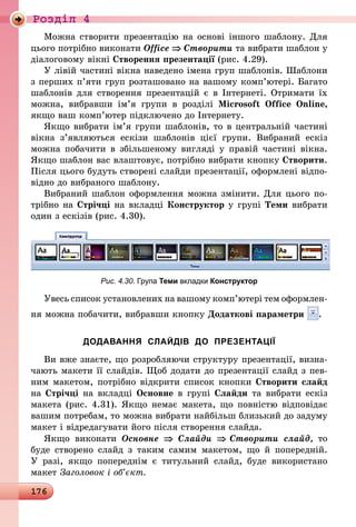 176
Роздiл 4
Можна створити презентацію на основі іншого шаблону. Для
цього потрібно виконати Office ⇒ Створити та вибрати шаблон у
діалоговому вікні Створення презентації (рис. 4.29).
У лівій частині вікна наведено імена груп шаблонів. Шаблони
з перших п’яти груп розташовано на вашому комп’ютері. Багато
шаблонів для створення презентацій є в Інтернеті. Отримати їх
можна, вибравши ім’я групи в розділі Microsoft Office Online,
якщо ваш комп’ютер підключено до Інтернету.
Якщо вибрати ім’я групи шаблонів, то в центральній частині
вік­на з’являються ескізи шаблонів цієї групи. Вибраний ескіз
можна побачити в збільшеному вигляді у правій частині вікна.
Якщо шаблон вас влаштовує, потрібно вибрати кнопку Створити.
Після цього будуть створені слайди презентації, оформлені відпо-
відно до вибраного шаблону.
Вибраний шаблон оформлення можна змінити. Для цього по-
трібно на Стрічці на вкладці Конструктор у групі Теми вибрати
один з ескізів (рис. 4.30).
Рис. 4.30. Група Теми вкладки Конструктор
Увесь список установлених на вашому комп’ютері тем оформлен­
ня можна побачити, вибравши кнопку Додаткові параметри .
ДОДАВАННЯ СЛАЙДІВ ДО ПРЕЗЕНТАЦІЇ
Ви вже знаєте, що розробляючи структуру презентації, визна-
чають макети її слайдів. Щоб додати до презентації слайд з пев-
ним макетом, потрібно відкрити список кнопки Створити слайд
на Стрічці на вкладці Основне в групі Слайди та вибрати ескіз
макета (рис. 4.31). Якщо немає макета, що повністю відповідає
вашим потребам, то можна вибрати найбільш близький до задуму
макет і відредагувати його після створення слайда.
Якщо виконати Основне ⇒ Слайди ⇒ Створити слайд, то
буде створено слайд з таким самим макетом, що й попередній.
У  разі, якщо попереднім є титульний слайд, буде використано
макет Заголовок і об’єкт.
 