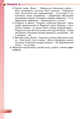 184
Роздiл 4
3.	Третій слайд. Макет  – Порівняння. Заголовок слайда  –
Вони потребують захисту. Текст підписів – Тваринний
світ, Рослинний світ, вирівнювання – по центру. У по-
кажчиках місця заповнення  – зображення обкладинок
відповідних книжок. Установіть ширину зображень – 7 см,
оформлення зображень – Прямокутник з тінню.
4.	Слайди 4–5. Макет – Рисунок з підписом. Рисунки – фото-
графії представників із Червоної книги України, у заго­
ловках слайдів – їх назви. Текст слайда: перший абзац –
Тваринний світ або Рослинний світ, другий абзац – Птах
або Квітка. Установіть розмір символів у заголовках – 32,
у підписах – 20.
5.	Шостий слайд. Макет – Заголовок розділу. Заголовок слай-
да – Пам’ятай!, текст слайда – Вони потребують нашого
захисту! Установіть розмір символів – 40. Вирівнювання
тексту – по центру.
2. Збережіть презентацію у вашій папці у файлі з іменем прак-
тична 6.
 