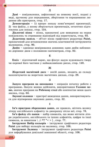 190
СЛОВНИЧОК
Д
Дані – повідомлення, зафіксовані на певному носії, подані у
виді, зручному для передавання, зберігання та опрацювання лю-
диною або пристроєм, стор. 17.
Демонстрація  – 1) процес показу комп’ютерної презентації,
2)  тип файлу, у якому зберігається презентація, остаточно підго-
товлена для показу, стор. 134.
Діалогові вікна  – вікна, призначені для виведення на екран
повідомлень та отримання відповідей від користувача, стор. 93.
Додаткова панель – об’єкт вікна графічного редактора Paint,
призначений для встановлення значень властивостей інструментів
малювання, стор. 90.
Дюйм – одиниця вимірювання довжини; один дюйм наближе-
но дорівнює двом з половиною сантиметрам, стор. 82.
Е
Ескіз – підготовчий нарис, що фіксує задум художнього твору
чи окремої його частини у найважливіших рисах, стор. 140.
Ж
Жорсткий магнітний диск – носій даних, входить до складу
накопичувачів на жорстких магнітних дисках, стор. 29.
З
Запуск програми на виконання – операція початку роботи з
програмою. Запуск можна здійснити, використавши Головне ме­
ню, значок програми на Робочому столі або контекстне меню цього
значка, стор. 63.
Звукові колонки – пристрої виведення даних, використовують-
ся для відтворення звукових даних, стор. 32.
І
Ім’я пристрою збереження даних, як правило, містить велику
літеру англійського алфавіту та двокрапку після неї, стор. 78.
Ім’я файлу або папки – набір символів, що може містити літе-
ри українського, англійського та інших алфавітів, цифри та інші
символи, за винятком  /: *? ”  | , стор. 77.
Інструмент Вибір кольорів – інструмент графічного редактора
Paint для вибору кольорів на малюнку, стор. 106.
Інструмент Заливка – інструмент графічного редактора Paint
для зафарбування довільної замкненої області, стор. 106.
 