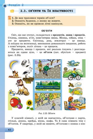42
Роздiл 2
2.3. ОБ’ªКТИ ТА ¯Х ВЛАСТИВОСТI
1.	Де вам траплявся термін об’єкт?
2.	Опишіть будинок, у якому ви живете.
3.	Опишіть, як ви провели літні канікули.
ОБ’ЄКТИ
Світ, що нас оточує, складається з предметів, явищ і процесів.
Стілець, книжка, м’яч, комп’ютерна миша, Місяць, собака, птах –
усе це предмети. Снігопад, дощ, землетрус  – це явища.
А поїздка на велосипеді, виконання домашнього завдання, робота
з комп’ютером, політ літака – це процеси.
Предмети, явища і процеси, які реально існують і розгляда-
ються як єдине ціле,  – це об’єкти (лат. objectum  – предмет)
(рис. 2.25).
Рис. 2.25. Об’єкти
У класній кімнаті, у якій ви навчаєтесь, об’єктами є парти,
стільці, дошка, крейда, вікна, шафа. Та й сама кімната теж є
об’єктом. У квартирі, у якій ви живете, об’єктами є кожна з кім-
 