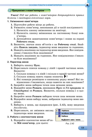 59
ОСНОВИ РОБОТИ З КОМП’ЮТЕРОМ
Працюємо з комп’ютером
Увага! Під час роботи з комп’ютером дотримуйтеся правил
безпеки і санітарно-гігієнічних норм.
1. Увімкнення комп’ютера
1.	Підготуйте робоче місце до роботи.
2.	Увімкніть комп’ютер, виконавши дії в такій послідовності:
1.	Натисніть кнопку ввімкнення на моніторі.
2.	Натисніть кнопку ввімкнення на системному блоці ком­
п’ютера.
3.	Дочекайтеся завантаження комп’ютера і появи на екрані
Робочого стола.
3.	Визначте, значки яких об’єктів є на Робочому столі. Знай­
діть Панель завдань, індикатор мови введення та годинник.
4.	Наведіть вказівник на індикатор мови введення. Яке повідом­
лення з’явилося біля вказівника?
5.	Наведіть вказівник на годинник. Яке повідомлення з’явило­
ся біля вказівника?
2. Перегляд меню
1.	Виберіть кнопку Пуск.
2.	Перегляньте списки команд у лівій і правій частинах меню.
Визначте:
1.	Скільки команд є в лівій і скільки в правій частині меню?
2.	Скільки команд мають справа позначку ?
3.	Які команди розміщено в нижньому рядку меню? Які по-
відомлення з’являються, якщо навести на них вказівник?
3.	Закрийте меню вибором точки поза межами меню.
4.	Відкрийте меню Розваги, виконавши Пуск ⇒ Усі програми ⇒
Стандартні ⇒ Розваги. Визначте, скільки команд є в цьо-
му меню.
5.	Закрийте меню Розваги вибором точки поза межами меню.
6.	Відкрийте меню вибору мови, вибравши індикатор мови вве-
дення.
7.	Виберіть у меню, що відкрилося (рис. 2.42), мову введення
Англійська.
8.	Перегляньте, як змінився вигляд
індикатора мови введення.
3. Робота з контекстним меню
1.	Відкрийте контекстне меню об’єк­
та Мій комп’ютер, для цього: Рис. 2.42
 