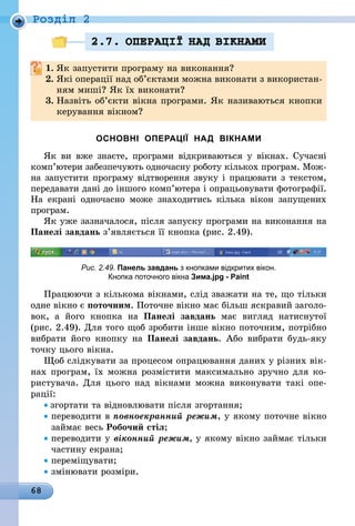68
Роздiл 2
2.7. ОПЕРАЦI¯ НАД ВIКНАМИ
1.	Як запустити програму на виконання?
2.	Які операції над об’єктами можна виконати з використан-
ням миші? Як їх виконати?
3.	Назвіть об’єкти вікна програми. Як називаються кнопки
керування вікном?
ОСНОВНІ ОПЕРАЦІЇ НАД ВІКНАМИ
Як ви вже знаєте, програми відкриваються у вікнах. Сучасні
комп’ютери забезпечують одночасну роботу кількох програм. Мож-
на запустити програму відтворення звуку і працювати з текстом,
передавати дані до іншого комп’ютера і опрацьовувати фотографії.
На екрані одночасно може знаходитись кілька вікон запущених
програм.
Як уже зазначалося, після запуску програми на виконання на
Панелі завдань з’являється її кнопка (рис. 2.49).
Рис. 2.49. Панель завдань з кнопками відкритих вікон.
Кнопка поточного вікна Зима.jpg - Paint
Працюючи з кількома вікнами, слід зважати на те, що тільки
одне вікно є поточним. Поточне вікно має більш яскравий заголо-
вок, а його кнопка на Панелі завдань має вигляд натиснутої
(рис. 2.49). Для того щоб зробити інше вікно поточним, потрібно
вибрати його кнопку на Панелі завдань. Або вибрати будь-яку
точку цього вікна.
Щоб слідкувати за процесом опрацювання даних у різних вік­
нах програм, їх можна розмістити максимально зручно для ко-
ристувача. Для цього над вікнами можна виконувати такі опе­
рації:
• згортати та відновлювати після згортання;
• переводити в повноекранний режим, у якому поточне вікно
займає весь Робочий стіл;
• переводити у віконний режим, у якому вікно займає тільки
частину екрана;
• переміщувати;
• змінювати розміри.
 