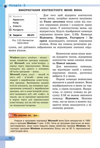 70
Роздiл 2
ВИКОРИСТАННЯ КОНТЕКСТНОГО МЕНЮ ВІКНА
Для того щоб відкрити контекстне
меню вікна, потрібно навести вказівник
на Рядок заголовка вікна зліва від кно-
пок керування вікном і клацнути праву
кнопку миші. У контекстному меню, що
відкриється, будуть відображені команди
керування вікном (рис.  2.53). Команди
Відновити, Згорнути, Розгорнути і За-
крити відповідають кнопкам керування
вікном. Зліва від команд розміщено ри-
сунки, які дублюють зображення на відповідних кнопках керу-
вання вікном.
Контекстне меню вікна мож-
на відкрити також, відкривши
контекстне меню кнопки вікна
на Панелі завдань.
Для виконання команди,
що відповідає одній з кнопок
керування вікном, достатньо
вибрати її в меню.
Окремі команди неможливо
виконати в даний момент. Вони
відображаються в меню не чор-
ним, а сірим кольором. Напри-
клад, із списку команд на ри-
сунку 2.53 не можна виконати
команду Відновити. Напевне
тому, що це вікно в момент від-
криття меню знаходиться у ві-
конному режимі.
Уперше в програмах корпорації Microsoft вікна були використані в 1985
році в програмі Windows 1 (рис. 2.54). Хоча ця програма практично не вико­
ристовувалася, вона стала першою серед сімейства програм Windows. На
сьогодні програми Windows встановлено більш ніж на 90  % персональних
комп’ютерів світу.
Чи знаєте ви, що...
Windows (англ. windows – вікна) –
назва сімейства програм корпора-
ції Microsoft для ком­п’ютерів, у
першу чергу персональних. Назва
походить від одного з основ­них
об’єктів програми – вікна.
Microsoft (грец. μικρο′ – малий та
англ. soft – м’я­кий) – назва кор­
порації з виробництва ком­п’ю­тер­
них програм. Заснов­ники назвою
хотіли показати, що основ­ним при-
значенням компанії є виробництво
програм, які в комп’ютерній спіль­
ноті називають soft, або «софт». А
також, що ці програми призначені
в першу чергу для персональних
комп’ютерів, які на той час назива-
ли мікрокомп’ютерами.
Рис. 2.53. Контекстне
меню вікна
 