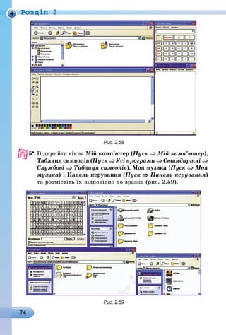 74
Роздiл 2
Рис. 2.58
5 .	Відкрийте вікна Мій комп’ютер (Пуск ⇒ Мій комп’ютер),
Таблиця символів (Пуск ⇒ Усі програми ⇒ Стандартні ⇒
Службові ⇒ Таблиця символів), Моя музика (Пуск ⇒ Моя
музика) і Панель керування (Пуск ⇒ Панель керування)
та розмістіть їх відповідно до зразка (рис. 2.59).
Рис. 2.59
 
