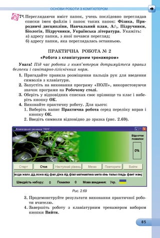 85
ОСНОВИ РОБОТИ З КОМП’ЮТЕРОМ
7*.	Переглядаючи вміст папок, учень послідовно переглядав
списки імен файлів і папок таких папок: Фізика, При-
родничі дисципліни, Навчальний план, А:, Підручники,
Біологія, Підручники, Українська література. Укажіть:
а) адресу папки, з якої почався перегляд;
б) адресу папки, яка переглядалась останньою.
ПРАКТИЧНА РОБОТА № 2
«Робота з клавіатурним тренажером»
Увага! Під час роботи з комп’ютером дотримуйтеся правил
безпеки і санітарно-гігієнічних норм.
1.	Пригадайте правила розміщення пальців рук для введення
символів з клавіатури.
2.	Запустіть на виконання програму «ПОЛІ», використовуючи
значок програми на Робочому столі.
3.	Оберіть у відповідних списках своє прізвище та клас і вибе-
ріть кнопку ОК.
4.	Виконайте практичну роботу. Для цього:
1.	Виберіть напис Практична робота серед переліку вправ і
кнопку ОК.
2.	Введіть символи відповідно до зразка (рис. 2.69).
Рис. 2.69
3.	Продемонструйте результати виконання практичної робо-
ти вчителю.
4.	Завершіть роботу з клавіатурним тренажером вибором
кнопки Вийти.
 