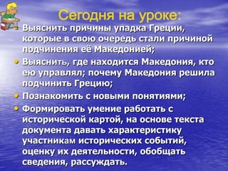 • Выяснить причины упадка Греции,
которые в свою очередь стали причиной
подчинения еѐ Македонией;
• Выяснить, где находится Македония, кто
ею управлял; почему Македония решила
подчинить Грецию;
• Познакомить с новыми понятиями;
• Формировать умение работать с
исторической картой, на основе текста
документа давать характеристику
участникам исторических событий,
оценку их деятельности, обобщать
сведения, рассуждать.
 