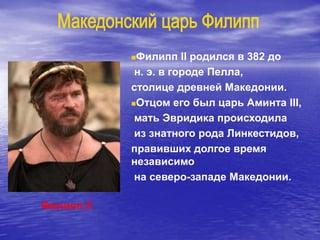 Филипп II
Филипп II родился в 382 до
н. э. в городе Пелла,
столице древней Македонии.
Отцом его был царь Аминта III,
мать Эвридика происходила
из знатного рода Линкестидов,
правивших долгое время
независимо
на северо-западе Македонии.
 