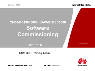 HUAWEITECHNOLOGIES Co., Ltd.
www.huawei.com
HUAWEIConfidential
Internal Use (Only)Dec. 31 2006
GSM BSS Training Team
CNE040613040006 HUAWEI BSC6000
Software
Commissioning
ISSUE 1.0
 