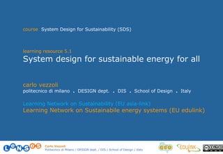 Carlo Vezzoli
Politecnico di Milano / DESIGN dept. / DIS / School of Design / Italy
carlo vezzoli
politecnico di milano . DESIGN dept. . DIS . School of Design . Italy
Learning Network on Sustainability (EU asia-link)
Learning Network on Sustainabile energy systems (EU edulink)
course System Design for Sustainability (SDS)
learning resource 5.1
System design for sustainable energy for all
 