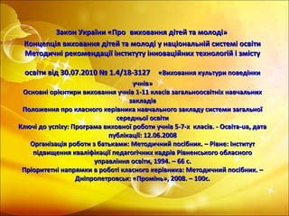 Закон України «ПроЗакон України «Про виховання дітей та молоді»виховання дітей та молоді»
Концепція виховання дітей та молоді у національній системі освітиКонцепція виховання дітей та молоді у національній системі освіти
Методичні рекомендації інституту інноваційних технологій і змістуМетодичні рекомендації інституту інноваційних технологій і змісту
освіти від 30.07.2010 № 1.4/18-3127освіти від 30.07.2010 № 1.4/18-3127 «Виховання культури поведінки«Виховання культури поведінки
учнів»учнів»
Основні орієнтири виховання учнів 1-11 класів загальноосвітніх навчальнихОсновні орієнтири виховання учнів 1-11 класів загальноосвітніх навчальних
закладівзакладів
Положення про класного керівника навчального закладу системи загальноїПоложення про класного керівника навчального закладу системи загальної
середньої освітисередньої освіти
Ключі до успіху: Програма виховної роботи учнів 5-7-х класів. - Освіта-ua, датаКлючі до успіху: Програма виховної роботи учнів 5-7-х класів. - Освіта-ua, дата
публікації: 12.06.2008публікації: 12.06.2008
Організація роботи з батьками: Методичний посібник. – Рівне: ІнститутОрганізація роботи з батьками: Методичний посібник. – Рівне: Інститут
підвищення кваліфікації педагогічних кадрів Рівненського обласногопідвищення кваліфікації педагогічних кадрів Рівненського обласного
управління освіти, 1994. – 66 с.управління освіти, 1994. – 66 с.
Пріоритетні напрямки в роботі класного керівника: Методичний посібник. –Пріоритетні напрямки в роботі класного керівника: Методичний посібник. –
Дніпропетровськ: «Промінь», 2008. – 100с.Дніпропетровськ: «Промінь», 2008. – 100с.
 