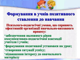 Формування в учнів позитивногоФормування в учнів позитивного
ставлення до навчанняставлення до навчання
Психолого-педагогічні умови, що сприяютьПсихолого-педагогічні умови, що сприяють
ефективній організації навчально-виховногоефективній організації навчально-виховного
процесу:процесу:
•забезпечення належного рівнязабезпечення належного рівня
комунікативно-педагогічної взаємодіїкомунікативно-педагогічної взаємодії
учителя і учнів;учителя і учнів;
•формування позитивної установки на урок;формування позитивної установки на урок;
•створення ситуації успіху;створення ситуації успіху;
•підвищення інтересу до навчальногопідвищення інтересу до навчального
матеріалуматеріалу
 