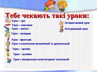 Тебе чекають такі уроки:Тебе чекають такі уроки:
Урок – подорожУрок – подорож
Урок – граУрок – гра
Урок – змаганняУрок – змагання
Урок – диспутУрок – диспут
Інтерактивний урокІнтерактивний урок
Урок – фантазіяУрок – фантазія
Урок з елементами інсценізації та драматизаціїУрок з елементами інсценізації та драматизації
Урок – тренінгУрок – тренінг
Урок – аукціонУрок – аукціон
Інтегрований урокІнтегрований урок
Урок з підтримкою комп'ютерних технологійУрок з підтримкою комп'ютерних технологій
 