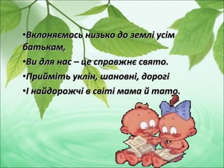 •Вклоняємось низько до землі усімВклоняємось низько до землі усім
батькам,батькам,
•Ви для нас – це справжнє свято.Ви для нас – це справжнє свято.
•Прийміть уклін, шановні, дорогіПрийміть уклін, шановні, дорогі
•І найдорожчі в світі мама й тато.І найдорожчі в світі мама й тато.
 