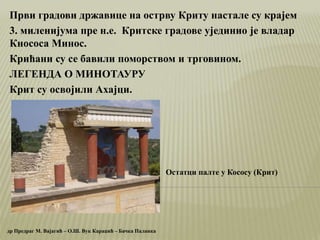 Први градови државице на острву Криту настале су крајем
3. миленијума пре н.е. Критске градове ујединио је владар
Кнососа Минос.
Крићани су се бавили поморством и трговином.
ЛЕГЕНДА О МИНОТАУРУ
Крит су освојили Ахајци.
др Предраг М. Вајагић – О.Ш. Вук Караџић – Бачка Паланка
Остатци палте у Кососу (Крит)
 