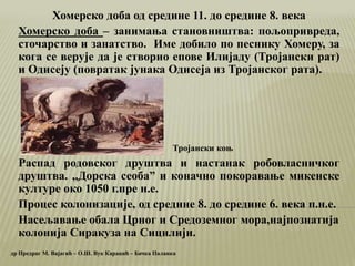 Хомерско доба од средине 11. до средине 8. века
Хомерско доба – занимања становништва: пољопривреда,
сточарство и занатство. Име добило по песнику Хомеру, за
кога се верује да је створио епове Илијаду (Тројански рат)
и Одисеју (повратак јунака Одисеја из Тројанског рата).
Распад родовског друштва и настанак робовласничког
друштва. ,,Дорска сеобаˮ и коначно покоравање микенске
културе око 1050 г.пре н.е.
Процес колонизације, од средине 8. до средине 6. века п.н.е.
Насељавање обала Црног и Средоземног мора,најпознатија
колонија Сиракуза на Сицилији.
др Предраг М. Вајагић – О.Ш. Вук Караџић – Бачка Паланка
Тројански коњ
 