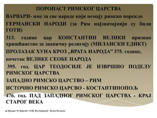 ПОРОПАСТ РИМСКОГ ЦАРСТВА
ВАРВАРИ- име за све народе који немају римско порекло
ГЕРМАНСКИ НАРОДИ (за Рим најзначајнији су били
ГОТИ)
313. године цар КОНСТАНТИН ВЕЛИКИ признао
хришћанство за званичну религију (МИЛАНСКИ ЕДИКТ)
ПРОЛАЗАК ХУНА КРОЗ ,,ВРАТА НАРОДА’’ 375. године,
почетак ВЕЛИКЕ СЕОБЕ НАРОДА
395. год. ЦАР ТЕОДОСИЈЕ ЈЕ ИЗВРШИО ПОДЕЛУ
РИМСКОГ ЦАРСТВА
ЗАПАДНО РИМСКО ЦАРСТВО – РИМ
ИСТОЧНО РИМСКО ЦАРСВО - КОСТАНТИНОПОЉ
476. год. ПАД ЗАПАДНОГ РИМСКОГ ЦАРСТВА - КРАЈ
СТАРОГ ВЕКА
др Предраг М. Вајагић - О.Ш. Вук Караџић - Бачка Паланка
 