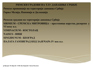 РИМСКИ ГРАДОВИ НА ТЛУ ДАНАШЊЕ СРБИЈЕ
Римске провинције на територији данашње Србије
Горње Мезија, Панонија и Далмација
Римски градови на територији данашње Србије
SIRMIUM - СРЕМСКА МИТРОВИЦА – престоница царства, разорена у
VI веку н.е.
VIMINACIUM - КОСТОЛАЦ
NAISUS - НИШ
SINGIDUNUM - БЕОГРАД
ПАЛАТА ГАМЗИГРАД КОД ЗАЈЕЧАРА IV век н.е.
др Предраг М. Вајагић - О.Ш. Вук Караџић - Бачка Паланка
 