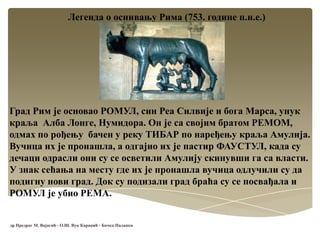 Легенда о оснивању Рима (753. године п.н.е.)
Град Рим је основао РОМУЛ, син Реа Силвије и бога Марса, унук
краља Алба Лонге, Нумидора. Он је са својим братом РЕМОМ,
одмах по рођењу бачен у реку ТИБАР по наређењу краља Амулија.
Вучица их је пронашла, а одгајио их је пастир ФАУСТУЛ, када су
дечаци одрасли они су се осветили Амулију скинувши га са власти.
У знак сећања на месту где их је пронашла вучица одлучили су да
подигну нови град. Док су подизали град браћа су се посвађала и
РОМУЛ је убио РЕМА.
др Предраг М. Вајагић - О.Ш. Вук Караџић - Бачка Паланка
 