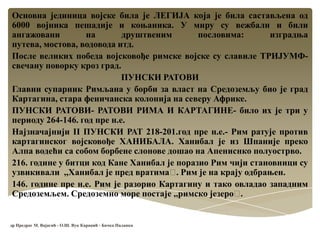Основна јединица војске била је ЛЕГИЈА која је била састављена од
6000 војника пешадије и коњаника. У миру су вежбали и били
ангажовани на друштвеним пословима: изградња
путева, мостова, водовода итд.
После великих победа војсковође римске војске су славиле ТРИЈУМФ-
свечану поворку кроз град.
ПУНСКИ РАТОВИ
Главни супарник Римљана у борби за власт на Средоземљу био је град
Картагина, стара феничанска колонија на северу Африке.
ПУНСКИ РАТОВИ- РАТОВИ РИМА И КАРТАГИНЕ- било их је три у
периоду 264-146. год пре н.е.
Најзначајнији II ПУНСКИ РАТ 218-201.год пре н.е.- Рим ратује против
картагинског војсковође ХАНИБАЛА. Ханибал је из Шпаније преко
Алпа водећи са собом борбене слонове дошао на Апениснко полуострво.
216. године у битци код Кане Ханибал је поразио Рим чији становници су
узвикивали ,,Ханибал је пред вратимаˮ. Рим је на крају одбрањен.
146. године пре н.е. Рим је разорио Картагину и тако овладао западним
Средоземљем. Средоземно море постаје ,,римско језероˮ.
др Предраг М. Вајагић - О.Ш. Вук Караџић - Бачка Паланка
 