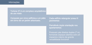 Tortona 37 é um complexo arquitetônico
de uso misto
Composto por cinco edifícios e um pátio
em torno de um jardim arborizado.
Informações
Cada edifício retangular possui 6
pavimentos
Permitindo dupla orientação nos
apartamentos.
Possuem pés direitos duplos (7 m),
formando espaços abertos com um
mezanino interno de grande
versatilidade funcional
 