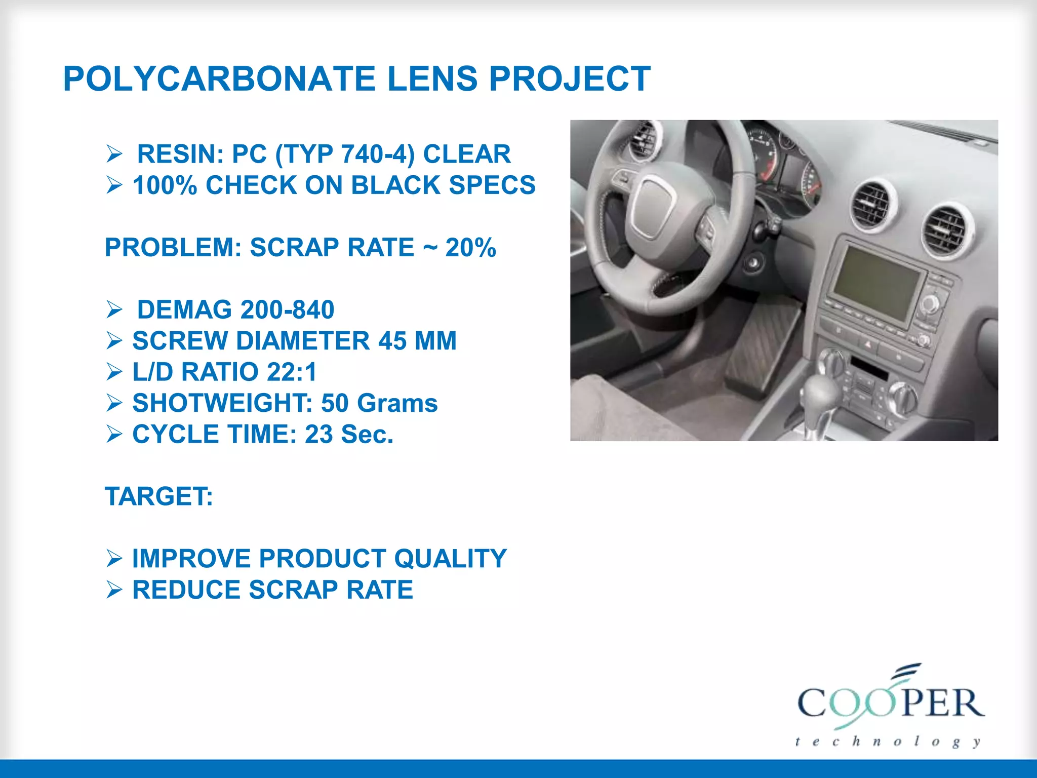 POLYCARBONATE LENS PROJECT
 RESIN: PC (TYP 740-4) CLEAR
 100% CHECK ON BLACK SPECS
PROBLEM: SCRAP RATE ~ 20%
 DEMAG 200-840
 SCREW DIAMETER 45 MM
 L/D RATIO 22:1
 SHOTWEIGHT: 50 Grams
 CYCLE TIME: 23 Sec.
TARGET:
 IMPROVE PRODUCT QUALITY
 REDUCE SCRAP RATE
 