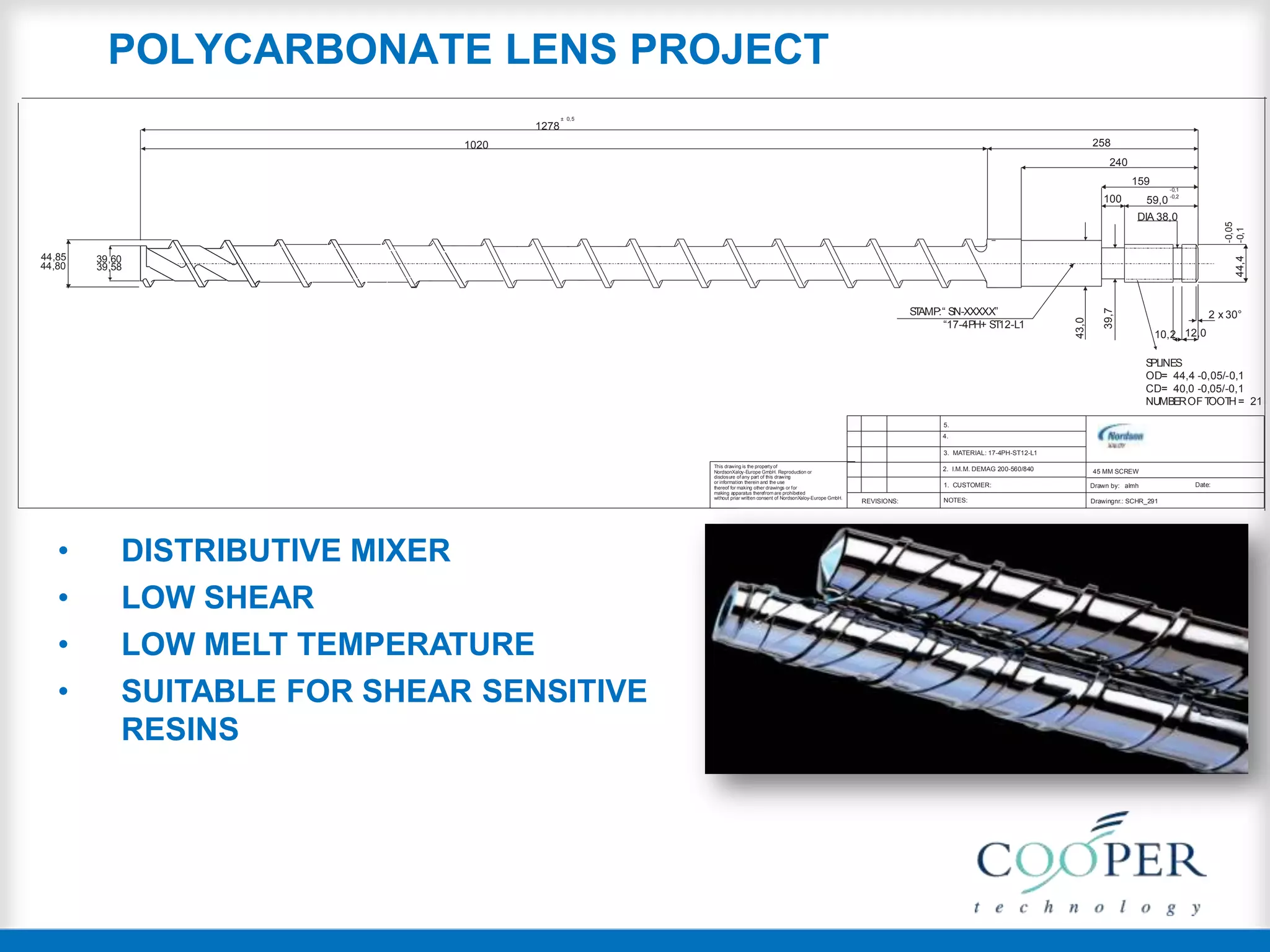 44,80
44,85 39,60
39,58
43,0
39,7
44,4
-0,05
-0,1
258
240
159
100
DIA 38,0
12,010,2
59,0
-0,1
-0,2
± 0,5
STAMP:“ SN-XXXXX”
“17-4PH+ ST12-L1
2 x 30°
SPLINES
OD= 44,4 -0,05/-0,1
CD= 40,0 -0,05/-0,1
NUMBEROFTOOTH = 21
1020
1278
45 MM SCREW
Drawn by: almh Date:
Drawingnr.: SCHR_291NOTES:REVISIONS:
5.
4.
3. MATERIAL: 17-4PH-ST12-L1
1. CUSTOMER:
2. I.M.M. DEMAG 200-560/840This drawing is the property of
NordsonXaloy-Europe GmbH. Reproduction or
disclosure of any part of this drawing
or information therein and the use
thereof for making other drawings or for
making apparatus therefrom are prohibeted
without priar written consent of NordsonXaloy-Europe GmbH.
• DISTRIBUTIVE MIXER
• LOW SHEAR
• LOW MELT TEMPERATURE
• SUITABLE FOR SHEAR SENSITIVE
RESINS
POLYCARBONATE LENS PROJECT
 