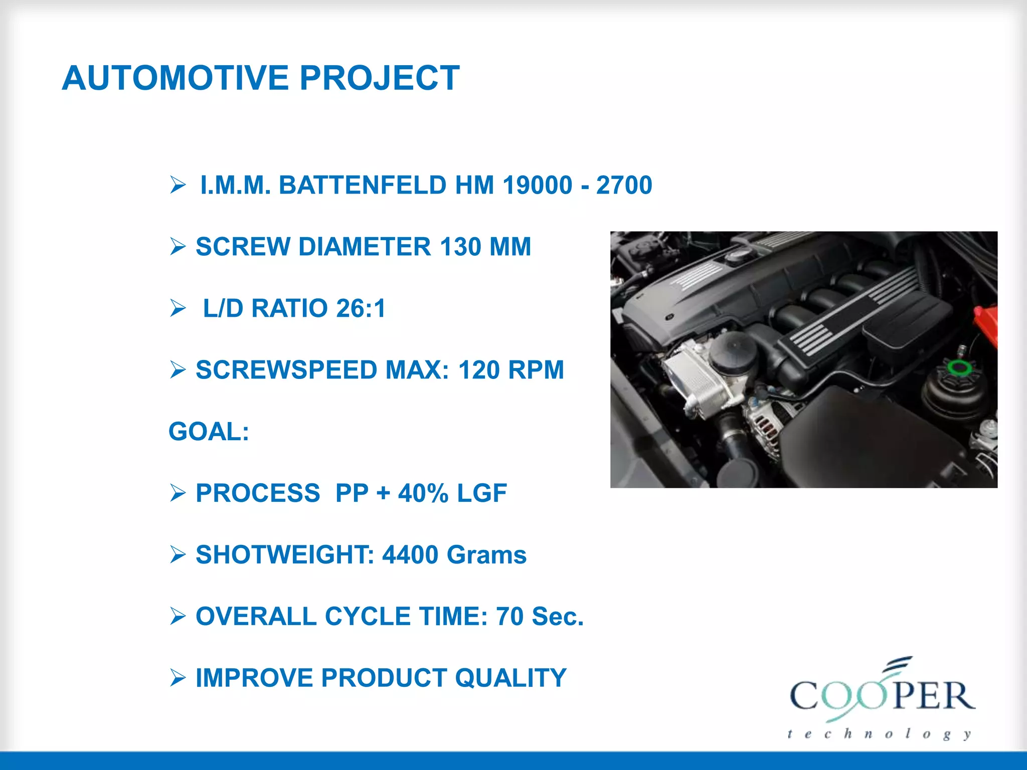 AUTOMOTIVE PROJECT
 I.M.M. BATTENFELD HM 19000 - 2700
 SCREW DIAMETER 130 MM
 L/D RATIO 26:1
 SCREWSPEED MAX: 120 RPM
GOAL:
 PROCESS PP + 40% LGF
 SHOTWEIGHT: 4400 Grams
 OVERALL CYCLE TIME: 70 Sec.
 IMPROVE PRODUCT QUALITY
 