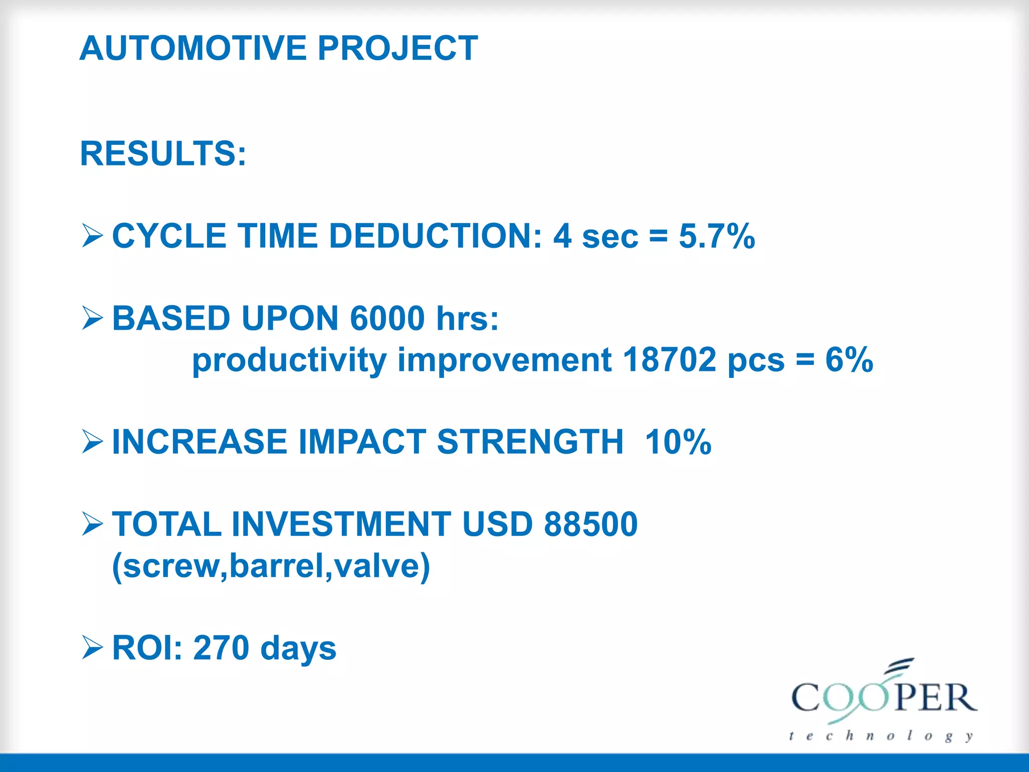 RESULTS:
CYCLE TIME DEDUCTION: 4 sec = 5.7%
BASED UPON 6000 hrs:
productivity improvement 18702 pcs = 6%
INCREASE IMPACT STRENGTH 10%
TOTAL INVESTMENT USD 88500
(screw,barrel,valve)
ROI: 270 days
AUTOMOTIVE PROJECT
 