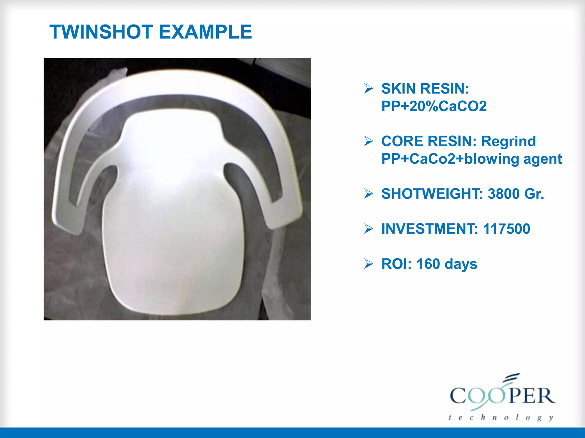  SKIN RESIN:
PP+20%CaCO2
 CORE RESIN: Regrind
PP+CaCo2+blowing agent
 SHOTWEIGHT: 3800 Gr.
 INVESTMENT: 117500
 ROI: 160 days
TWINSHOT EXAMPLE
 