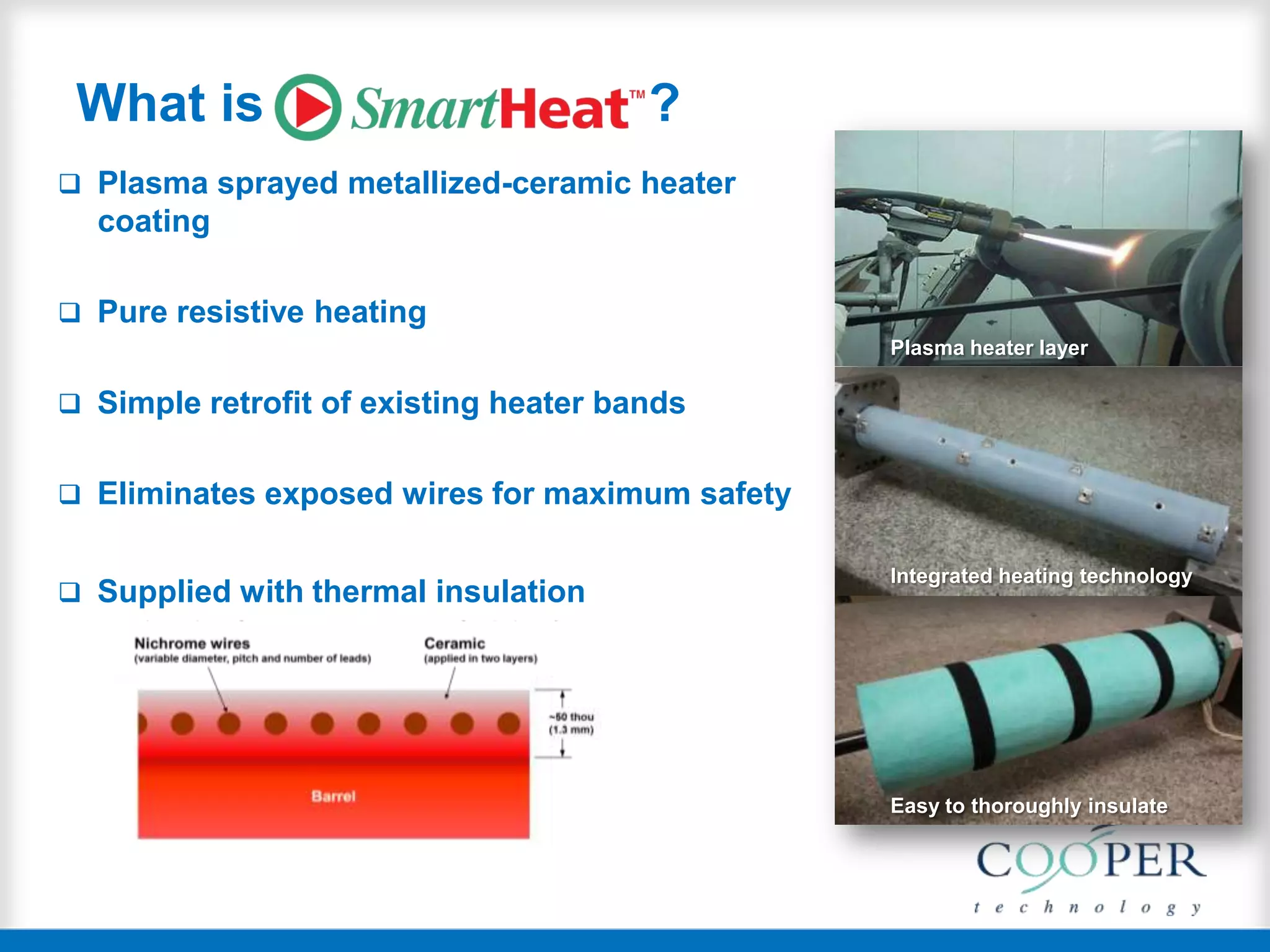 What is ?
 Plasma sprayed metallized-ceramic heater
coating
 Pure resistive heating
 Simple retrofit of existing heater bands
 Eliminates exposed wires for maximum safety
 Supplied with thermal insulation
Plasma heater layer
Integrated heating technology
Easy to thoroughly insulate
 