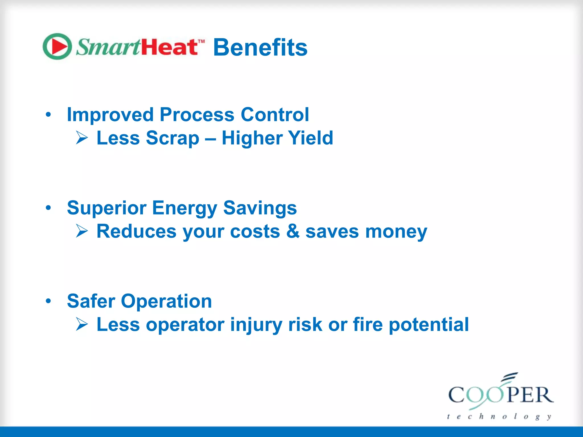 Benefits
• Improved Process Control
 Less Scrap – Higher Yield
• Superior Energy Savings
 Reduces your costs & saves money
• Safer Operation
 Less operator injury risk or fire potential
 