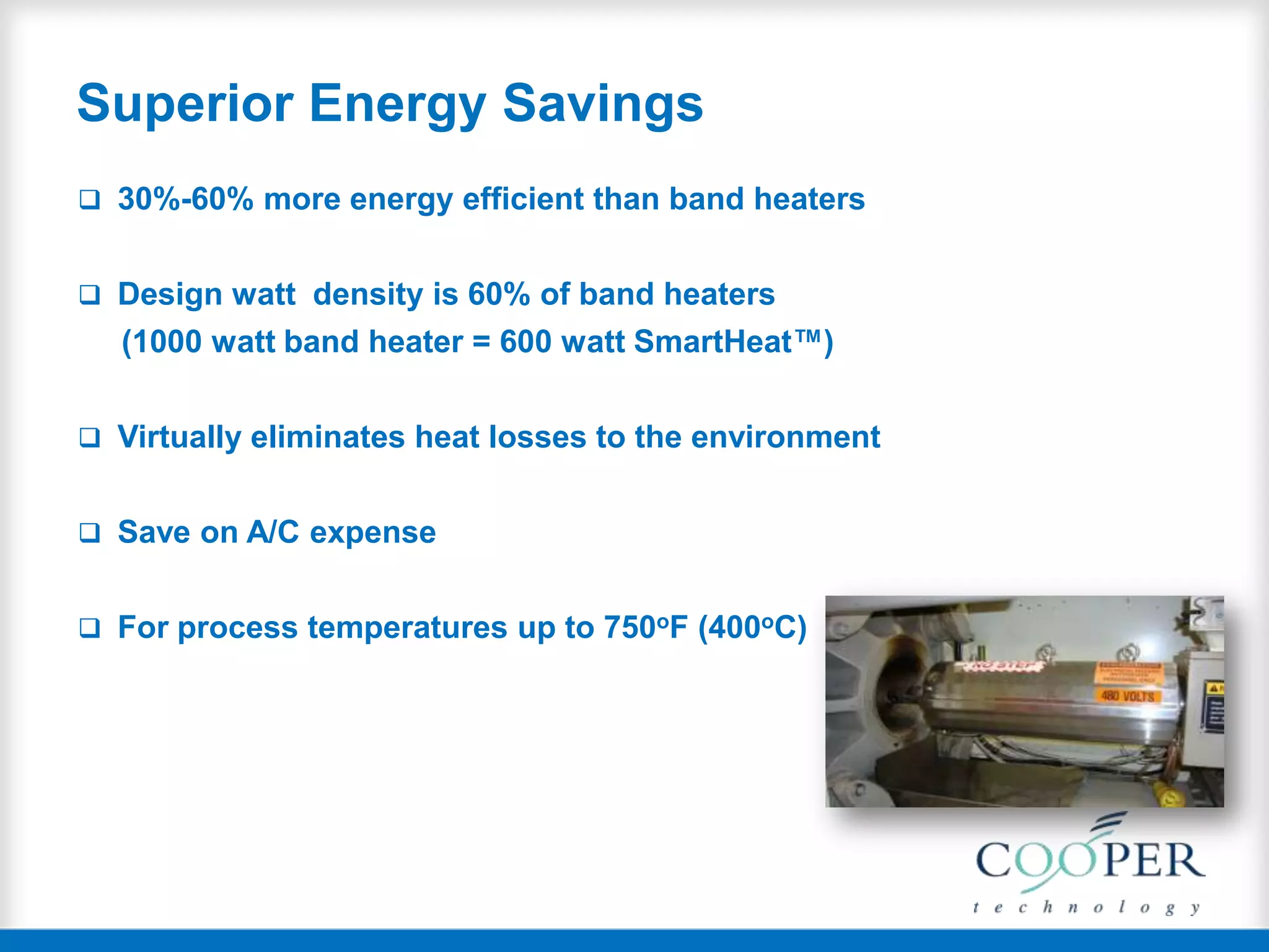 Superior Energy Savings
 30%-60% more energy efficient than band heaters
 Design watt density is 60% of band heaters
(1000 watt band heater = 600 watt SmartHeat™)
 Virtually eliminates heat losses to the environment
 Save on A/C expense
 For process temperatures up to 750oF (400oC)
 