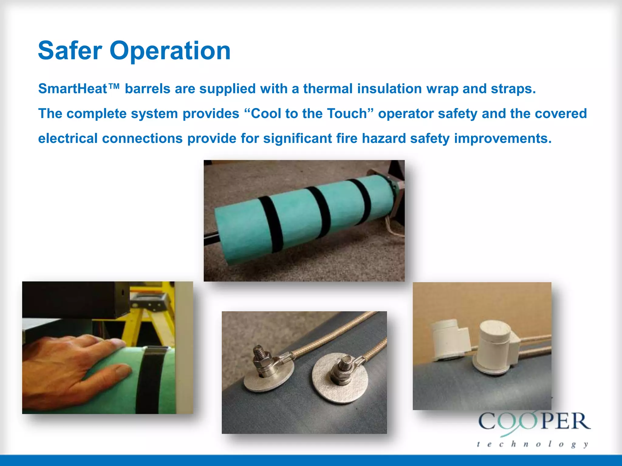 Safer Operation
SmartHeat™ barrels are supplied with a thermal insulation wrap and straps.
The complete system provides “Cool to the Touch” operator safety and the covered
electrical connections provide for significant fire hazard safety improvements.
 