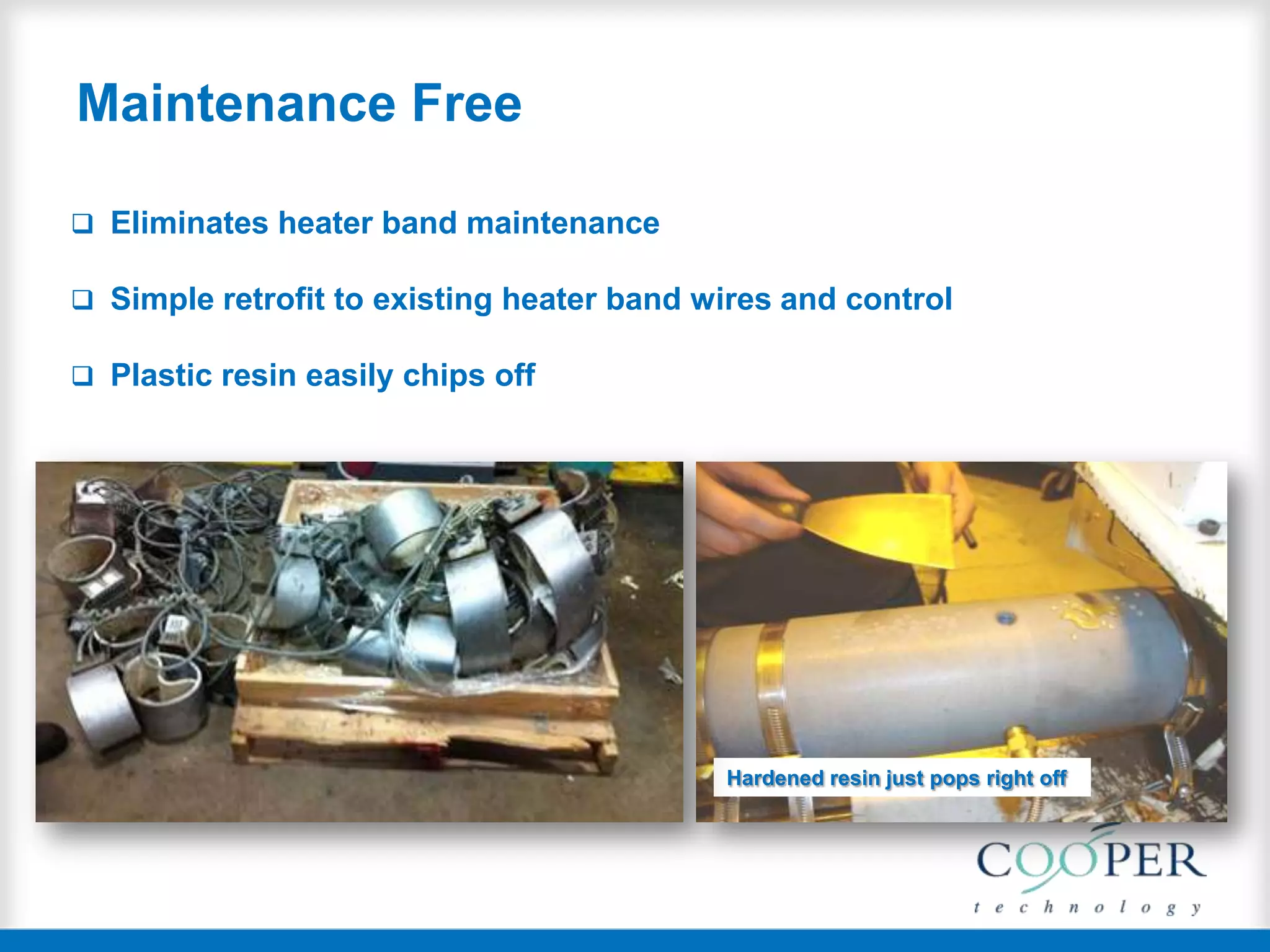 Maintenance Free
 Eliminates heater band maintenance
 Simple retrofit to existing heater band wires and control
 Plastic resin easily chips off
Hardened resin just pops right off
 